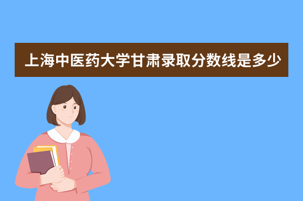 上海中医药大学甘肃录取分数线是多少 上海中医药大学甘肃招生人数多少